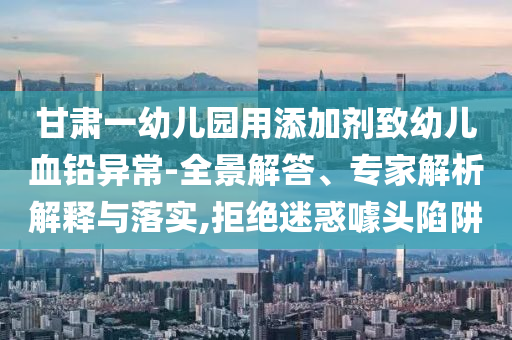 甘肅一幼兒園用添加劑致幼兒血鉛異常-全景解答、專家解析解釋與落實,拒絕迷惑噱頭陷阱