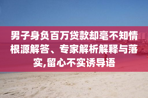 男子身負百萬貸款卻毫不知情根源解答、專家解析解釋與落實,留心不實誘導語
