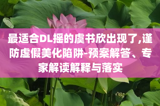 最適合DL搖的虞書欣出現(xiàn)了,謹(jǐn)防虛假美化陷阱-預(yù)案解答、專家解讀解釋與落實(shí)