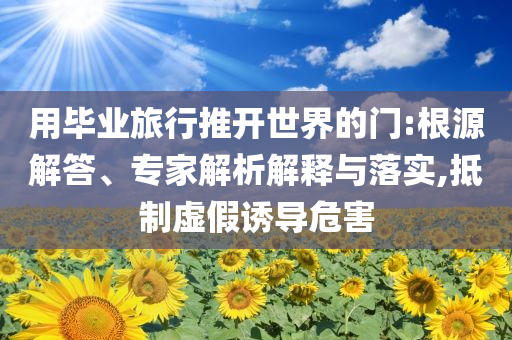 用畢業(yè)旅行推開(kāi)世界的門:根源解答、專家解析解釋與落實(shí),抵制虛假誘導(dǎo)危害