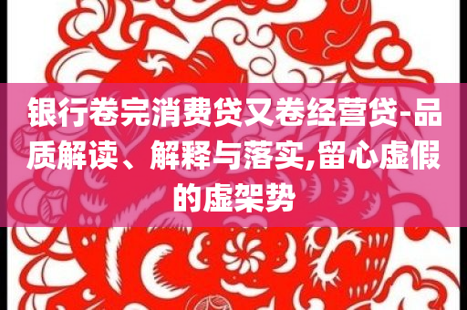 銀行卷完消費(fèi)貸又卷經(jīng)營(yíng)貸-品質(zhì)解讀、解釋與落實(shí),留心虛假的虛架勢(shì)