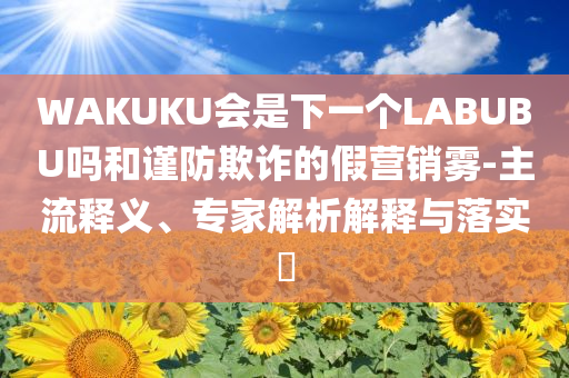 WAKUKU會是下一個LABUBU嗎和謹(jǐn)防欺詐的假營銷霧-主流釋義、專家解析解釋與落實?