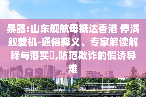 暴露:山東艦航母抵達(dá)香港 停滿艦載機-通俗釋義、專家解讀解釋與落實?,防范欺詐的假誘導(dǎo)難