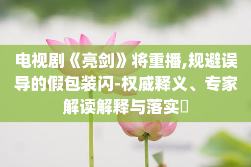 電視劇《亮劍》將重播,規(guī)避誤導(dǎo)的假包裝閃-權(quán)威釋義、專家解讀解釋與落實?