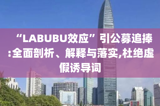 “LABUBU效應”引公募追捧:全面剖析、解釋與落實,杜絕虛假誘導詞
