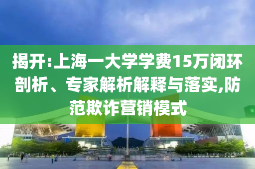 揭開:上海一大學(xué)學(xué)費15萬閉環(huán)剖析、專家解析解釋與落實,防范欺詐營銷模式