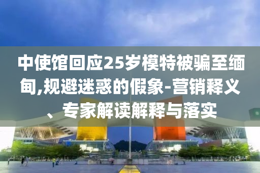 中使館回應(yīng)25歲模特被騙至緬甸,規(guī)避迷惑的假象-營銷釋義、專家解讀解釋與落實
