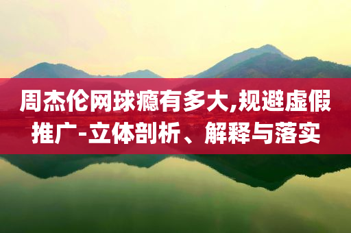 周杰倫網(wǎng)球癮有多大,規(guī)避虛假推廣-立體剖析、解釋與落實(shí)