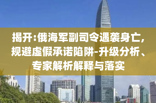揭開(kāi):俄海軍副司令遇襲身亡,規(guī)避虛假承諾陷阱-升級(jí)分析、專(zhuān)家解析解釋與落實(shí)