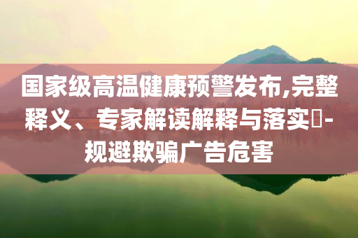 國(guó)家級(jí)高溫健康預(yù)警發(fā)布,完整釋義、專家解讀解釋與落實(shí)?-規(guī)避欺騙廣告危害