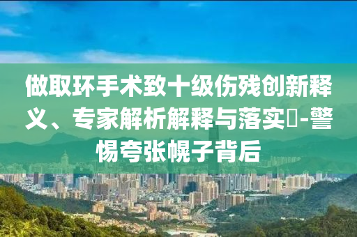 做取環(huán)手術(shù)致十級(jí)傷殘創(chuàng)新釋義、專家解析解釋與落實(shí)?-警惕夸張幌子背后