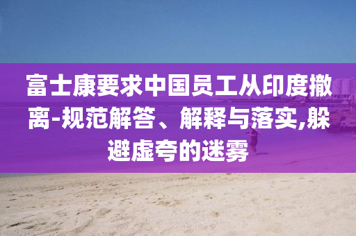 富士康要求中國員工從印度撤離-規(guī)范解答、解釋與落實,躲避虛夸的迷霧