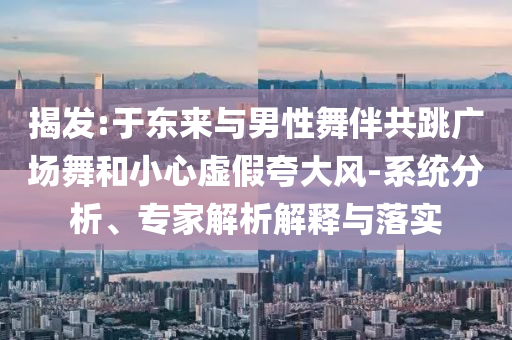 揭發(fā):于東來與男性舞伴共跳廣場舞和小心虛假夸大風-系統(tǒng)分析、專家解析解釋與落實