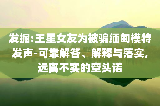 發(fā)掘:王星女友為被騙緬甸模特發(fā)聲-可靠解答、解釋與落實(shí),遠(yuǎn)離不實(shí)的空頭諾