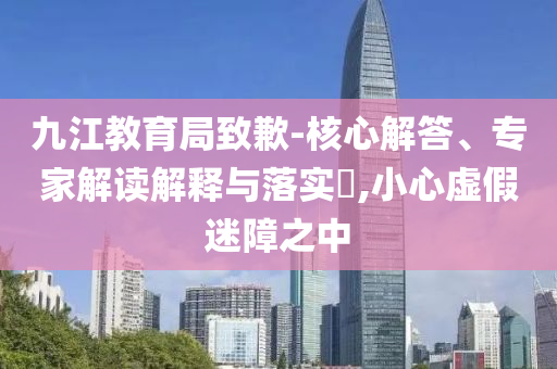 九江教育局致歉-核心解答、專家解讀解釋與落實(shí)?,小心虛假迷障之中