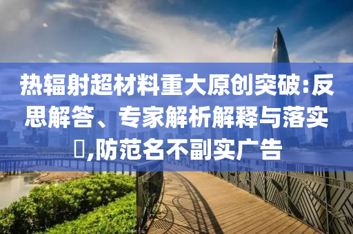 熱輻射超材料重大原創(chuàng)突破:反思解答、專家解析解釋與落實(shí)?,防范名不副實(shí)廣告