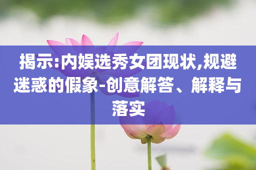 揭示:內(nèi)娛選秀女團(tuán)現(xiàn)狀,規(guī)避迷惑的假象-創(chuàng)意解答、解釋與落實