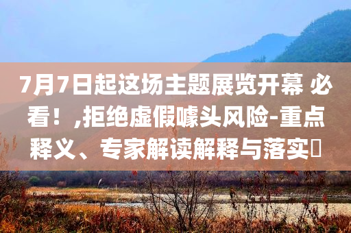 7月7日起這場主題展覽開幕 必看！,拒絕虛假噱頭風(fēng)險-重點釋義、專家解讀解釋與落實?