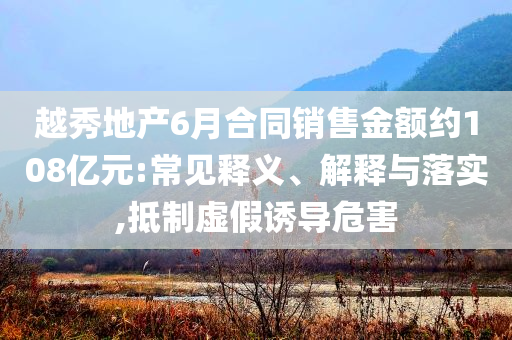 越秀地產(chǎn)6月合同銷售金額約108億元:常見釋義、解釋與落實,抵制虛假誘導(dǎo)危害