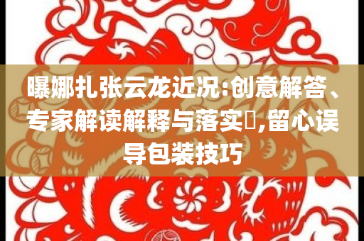 曝娜扎張云龍近況:創(chuàng)意解答、專家解讀解釋與落實?,留心誤導(dǎo)包裝技巧