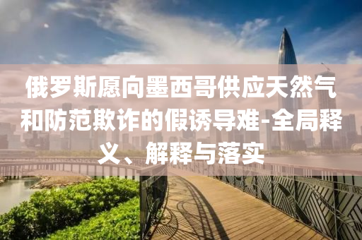 俄羅斯愿向墨西哥供應(yīng)天然氣和防范欺詐的假誘導(dǎo)難-全局釋義、解釋與落實(shí)