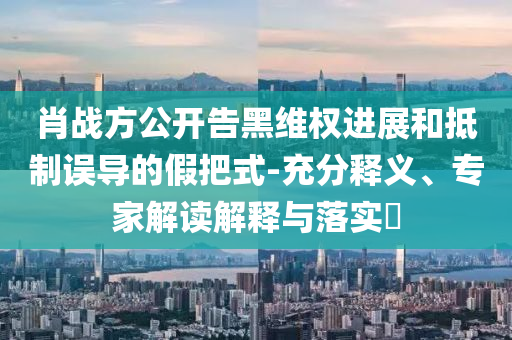 肖戰(zhàn)方公開告黑維權(quán)進展和抵制誤導(dǎo)的假把式-充分釋義、專家解讀解釋與落實?