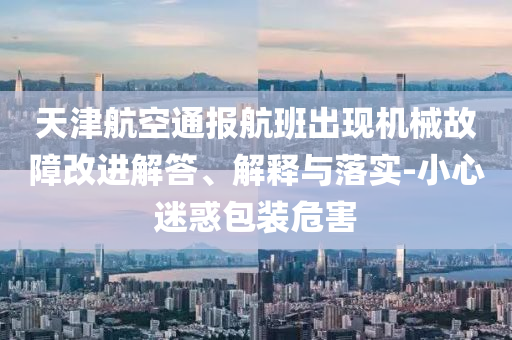 天津航空通報航班出現(xiàn)機械故障改進解答、解釋與落實-小心迷惑包裝危害