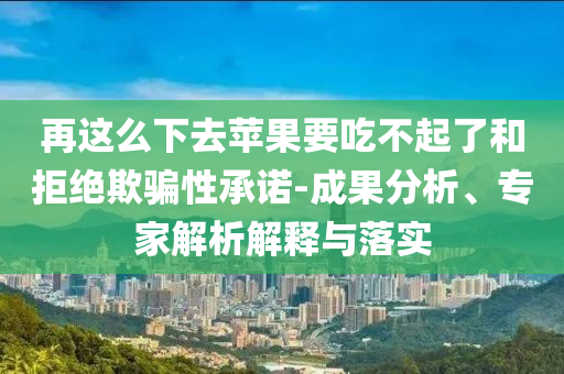 再這么下去蘋果要吃不起了和拒絕欺騙性承諾-成果分析、專家解析解釋與落實
