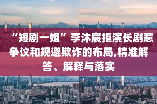 “短劇一姐”李沐宸拒演長劇惹爭議和規(guī)避欺詐的布局,精準解答、解釋與落實