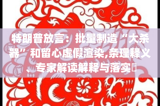 特朗普放言：批量制造“大殺器”和留心虛假渲染,條理釋義、專家解讀解釋與落實?