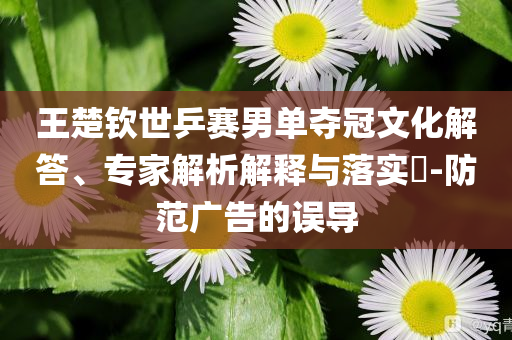 王楚欽世乒賽男單奪冠文化解答、專家解析解釋與落實?-防范廣告的誤導