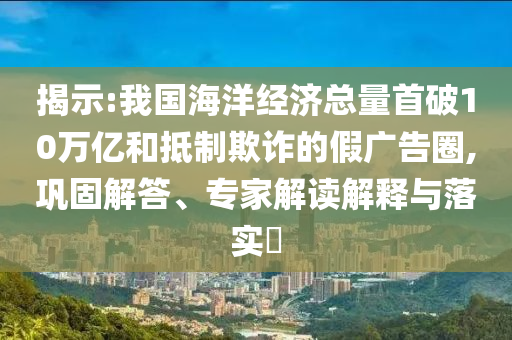 揭示:我國海洋經(jīng)濟總量首破10萬億和抵制欺詐的假廣告圈,鞏固解答、專家解讀解釋與落實?