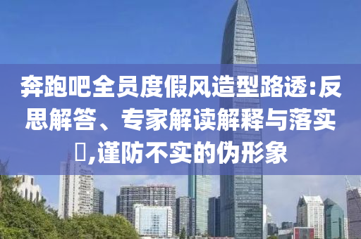 奔跑吧全員度假風(fēng)造型路透:反思解答、專(zhuān)家解讀解釋與落實(shí)?,謹(jǐn)防不實(shí)的偽形象