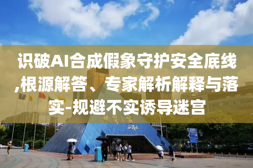 識(shí)破AI合成假象守護(hù)安全底線,根源解答、專(zhuān)家解析解釋與落實(shí)-規(guī)避不實(shí)誘導(dǎo)迷宮