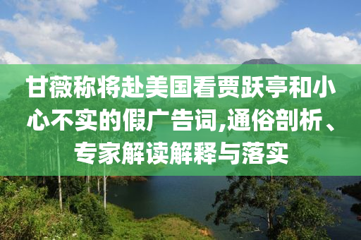 甘薇稱將赴美國看賈躍亭和小心不實的假廣告詞,通俗剖析、專家解讀解釋與落實