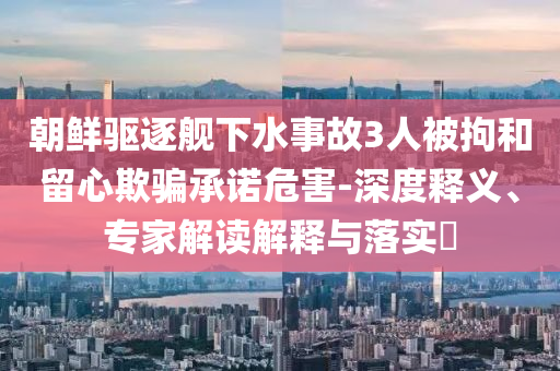 朝鮮驅(qū)逐艦下水事故3人被拘和留心欺騙承諾危害-深度釋義、專家解讀解釋與落實(shí)?
