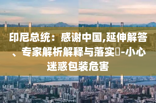 印尼總統(tǒng)：感謝中國(guó),延伸解答、專家解析解釋與落實(shí)?-小心迷惑包裝危害