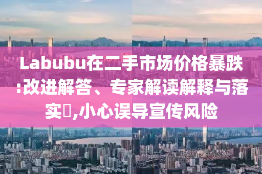 Labubu在二手市場價格暴跌:改進解答、專家解讀解釋與落實?,小心誤導宣傳風險