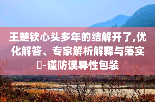 王楚欽心頭多年的結(jié)解開了,優(yōu)化解答、專家解析解釋與落實(shí)?-謹(jǐn)防誤導(dǎo)性包裝