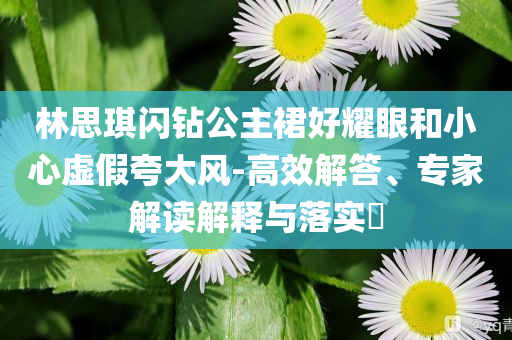 林思琪閃鉆公主裙好耀眼和小心虛假夸大風-高效解答、專家解讀解釋與落實?