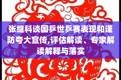 張繼科談國(guó)乒世乒賽表現(xiàn)和謹(jǐn)防夸大宣傳,評(píng)估解讀、專家解讀解釋與落實(shí)
