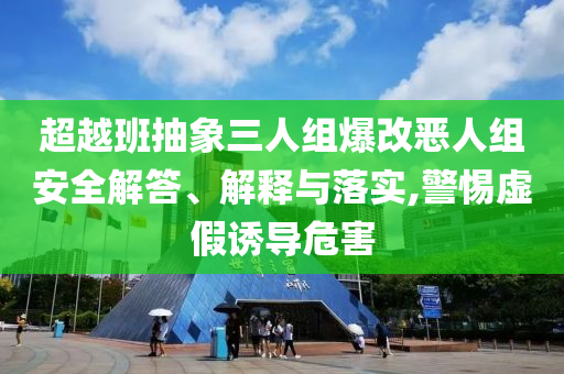 超越班抽象三人組爆改惡人組安全解答、解釋與落實(shí),警惕虛假誘導(dǎo)危害