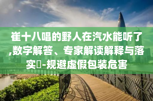 崔十八唱的野人在汽水能聽了,數(shù)字解答、專家解讀解釋與落實?-規(guī)避虛假包裝危害