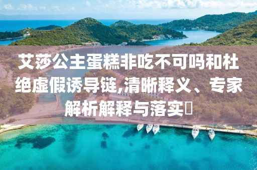 艾莎公主蛋糕非吃不可嗎和杜絕虛假誘導(dǎo)鏈,清晰釋義、專(zhuān)家解析解釋與落實(shí)?