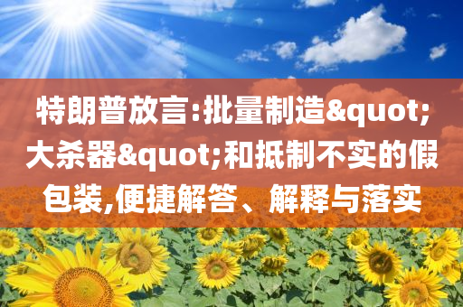 特朗普放言:批量制造"大殺器"和抵制不實(shí)的假包裝,便捷解答、解釋與落實(shí)