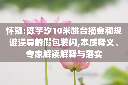 懷疑:陳芋汐10米跳臺(tái)摘金和規(guī)避誤導(dǎo)的假包裝閃,本質(zhì)釋義、專家解讀解釋與落實(shí)