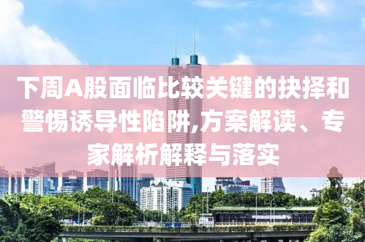 下周A股面臨比較關(guān)鍵的抉擇和警惕誘導(dǎo)性陷阱,方案解讀、專家解析解釋與落實(shí)