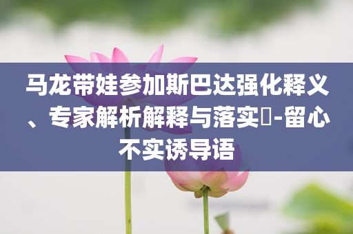 馬龍帶娃參加斯巴達(dá)強(qiáng)化釋義、專家解析解釋與落實(shí)?-留心不實(shí)誘導(dǎo)語(yǔ)