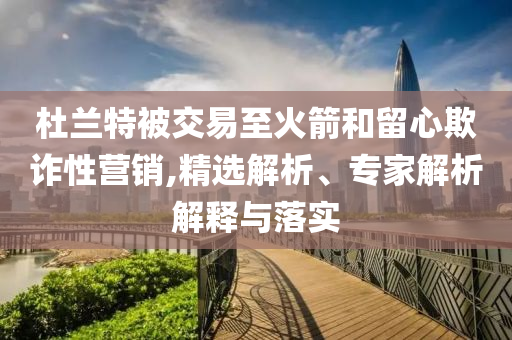 杜蘭特被交易至火箭和留心欺詐性營(yíng)銷(xiāo),精選解析、專(zhuān)家解析解釋與落實(shí)