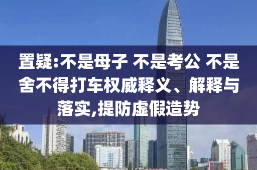置疑:不是母子 不是考公 不是舍不得打車(chē)權(quán)威釋義、解釋與落實(shí),提防虛假造勢(shì)